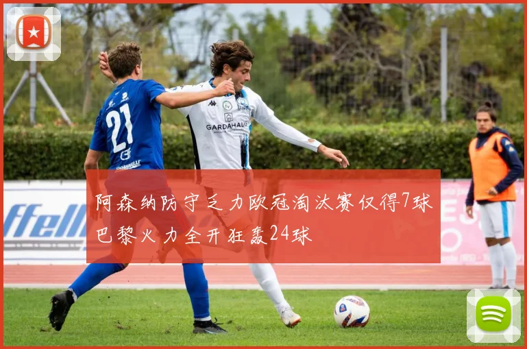 阿森纳防守乏力欧冠淘汰赛仅得7球巴黎火力全开狂轰24球