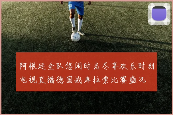 阿根廷全队悠闲时光尽享欢乐时刻电视直播德国战库拉索比赛盛况