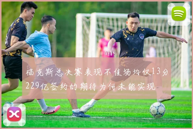 福克斯总决赛表现不佳场均仅13分229亿签约的期待为何未能实现