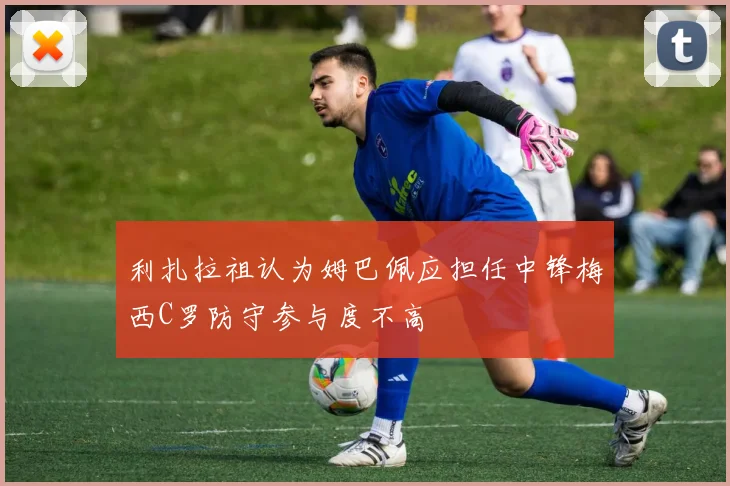 利扎拉祖认为姆巴佩应担任中锋梅西C罗防守参与度不高
