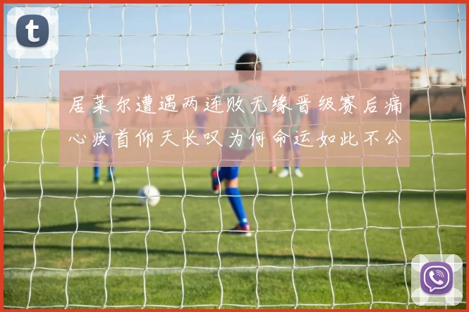 居莱尔遭遇两连败无缘晋级赛后痛心疾首仰天长叹为何命运如此不公