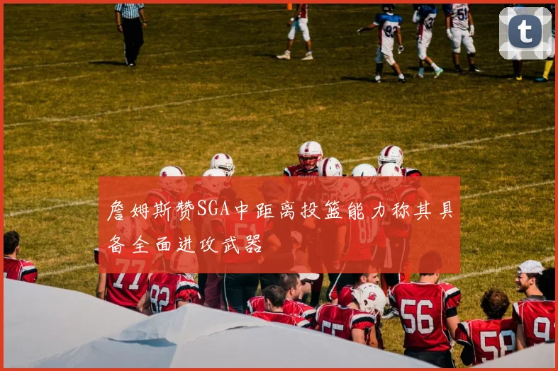 詹姆斯赞SGA中距离投篮能力称其具备全面进攻武器