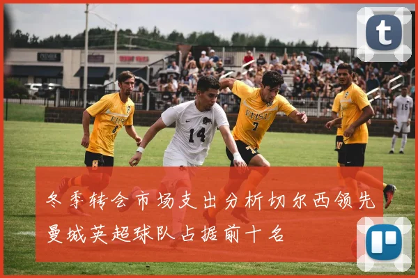 冬季转会市场支出分析切尔西领先曼城英超球队占据前十名