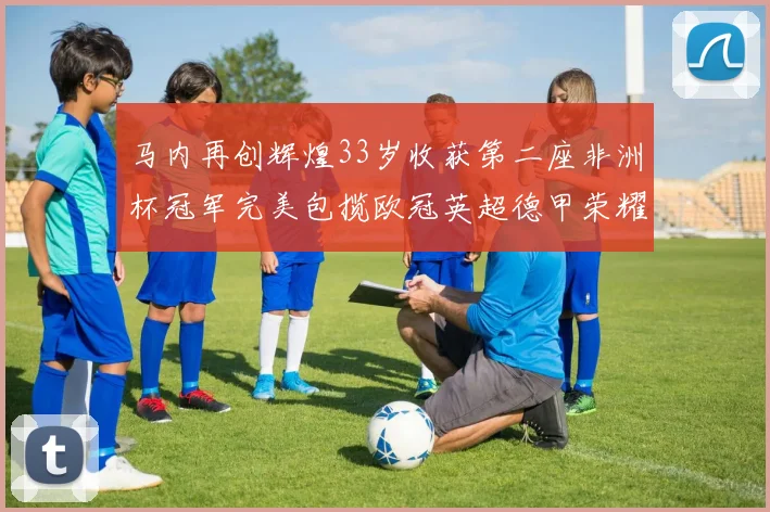 马内再创辉煌33岁收获第二座非洲杯冠军完美包揽欧冠英超德甲荣耀
