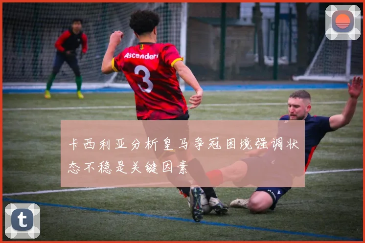 卡西利亚分析皇马争冠困境强调状态不稳是关键因素