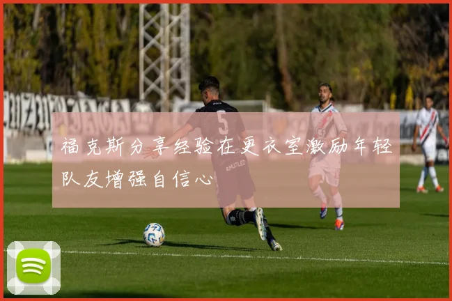 福克斯分享经验在更衣室激励年轻队友增强自信心