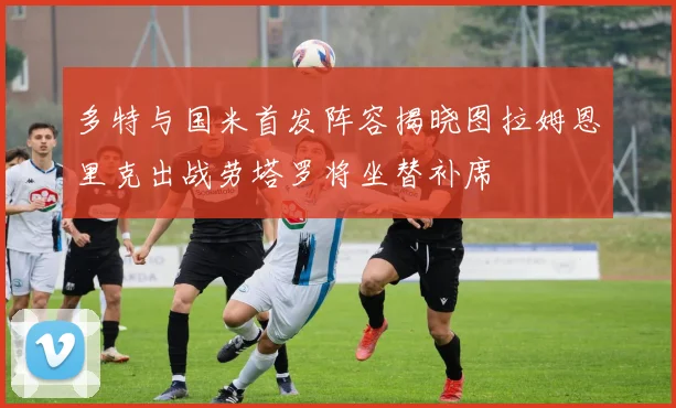 多特与国米首发阵容揭晓图拉姆恩里克出战劳塔罗将坐替补席