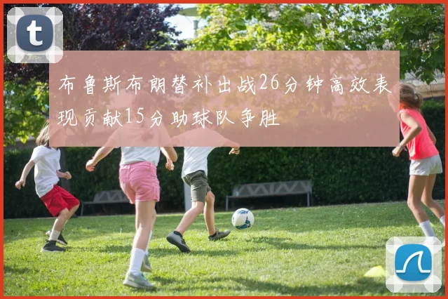 布鲁斯布朗替补出战26分钟高效表现贡献15分助球队争胜