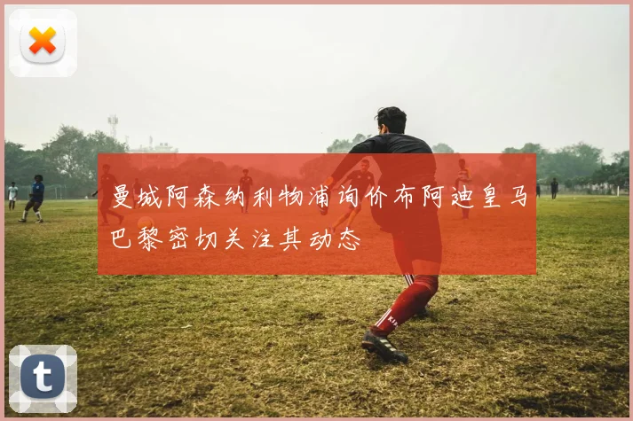 曼城阿森纳利物浦询价布阿迪皇马巴黎密切关注其动态