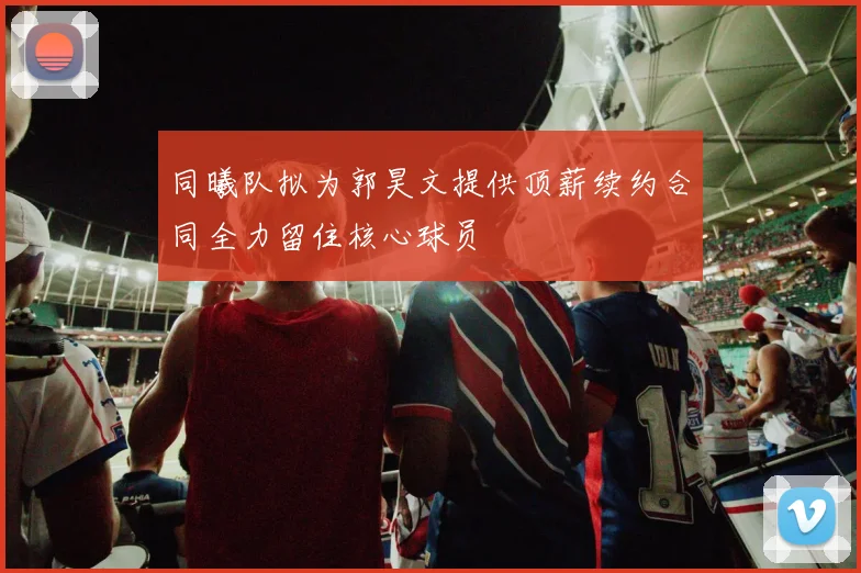 同曦队拟为郭昊文提供顶薪续约合同全力留住核心球员