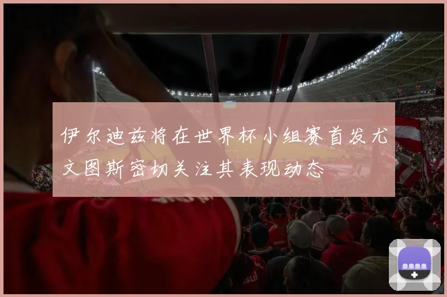 伊尔迪兹将在世界杯小组赛首发尤文图斯密切关注其表现动态