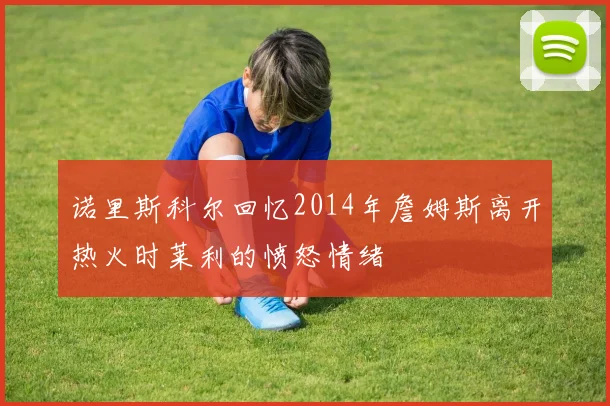 诺里斯科尔回忆2014年詹姆斯离开热火时莱利的愤怒情绪