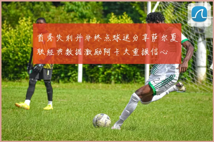 首秀失利并非终点球迷分享萨尔夏联经典数据激励阿卡夫重振信心
