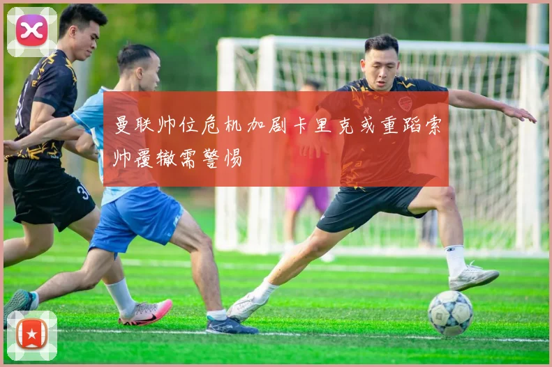 曼联帅位危机加剧卡里克或重蹈索帅覆辙需警惕