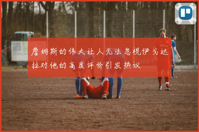 詹姆斯的伟大让人无法忽视伊戈达拉对他的高度评价引发热议
