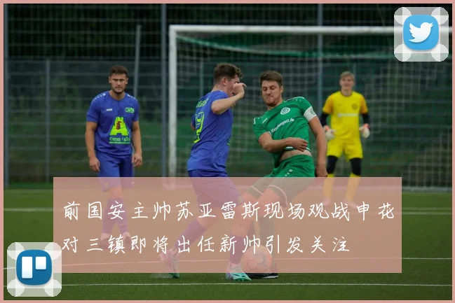 前国安主帅苏亚雷斯现场观战申花对三镇即将出任新帅引发关注