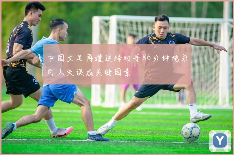中国女足再遭逆转对手86分钟绝杀盯人失误成关键因素