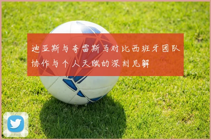 迪亚斯与夸雷斯马对比西班牙团队协作与个人天赋的深刻见解