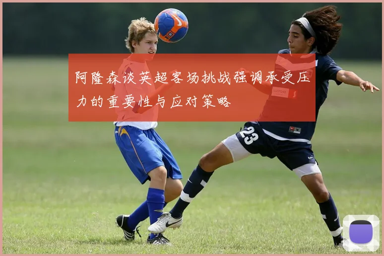 阿隆森谈英超客场挑战强调承受压力的重要性与应对策略