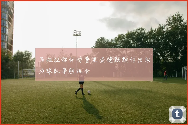 马祖拉称怀特普里查德默默付出助力球队争胜机会